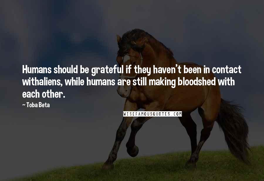 Toba Beta Quotes: Humans should be grateful if they haven't been in contact withaliens, while humans are still making bloodshed with each other.