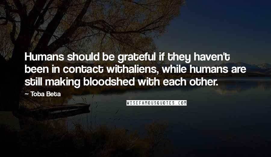 Toba Beta Quotes: Humans should be grateful if they haven't been in contact withaliens, while humans are still making bloodshed with each other.