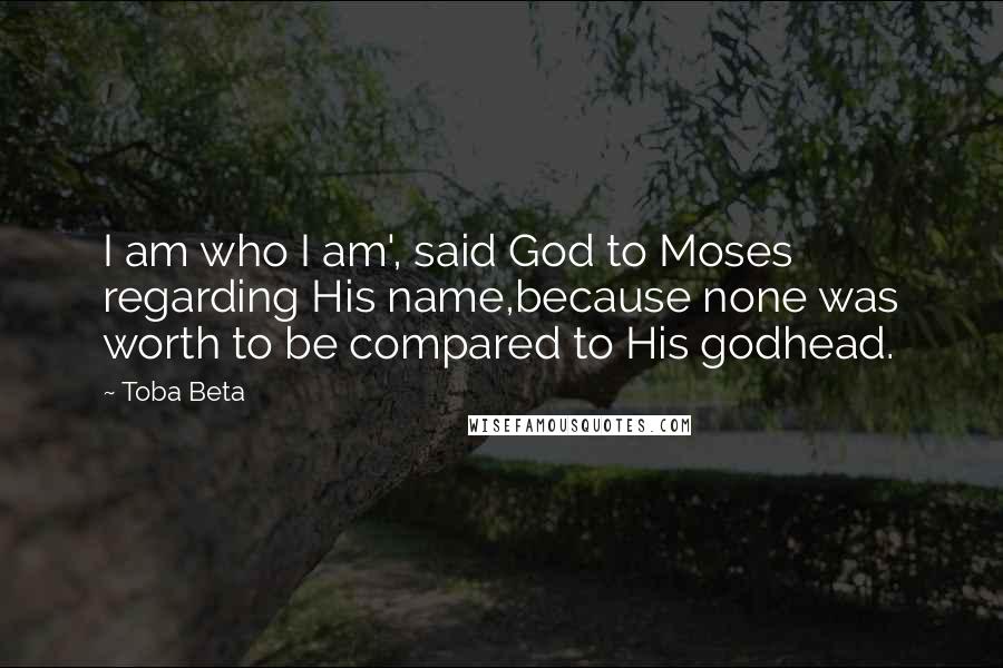 Toba Beta Quotes: I am who I am', said God to Moses regarding His name,because none was worth to be compared to His godhead.