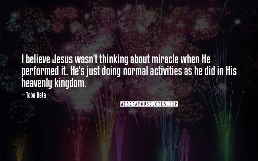Toba Beta Quotes: I believe Jesus wasn't thinking about miracle when He performed it. He's just doing normal activities as he did in His heavenly kingdom.