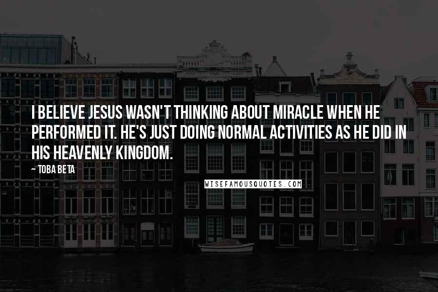 Toba Beta Quotes: I believe Jesus wasn't thinking about miracle when He performed it. He's just doing normal activities as he did in His heavenly kingdom.
