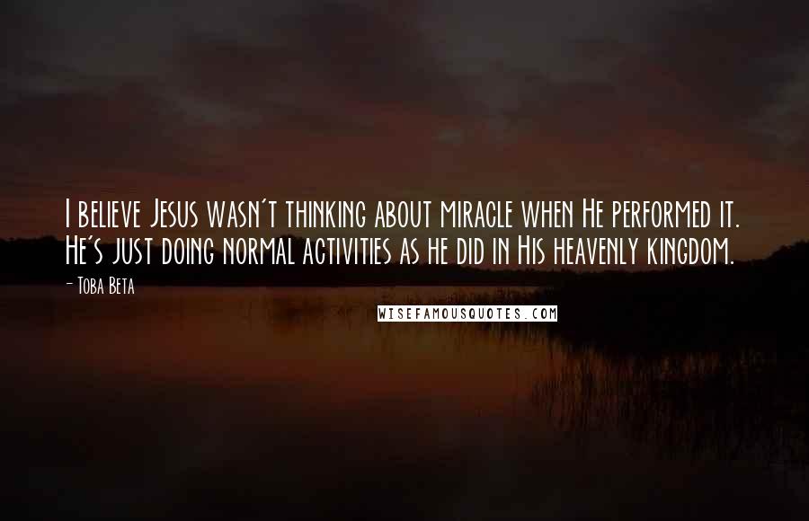 Toba Beta Quotes: I believe Jesus wasn't thinking about miracle when He performed it. He's just doing normal activities as he did in His heavenly kingdom.