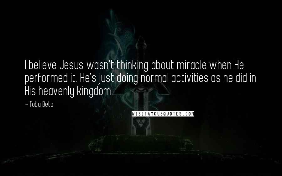 Toba Beta Quotes: I believe Jesus wasn't thinking about miracle when He performed it. He's just doing normal activities as he did in His heavenly kingdom.