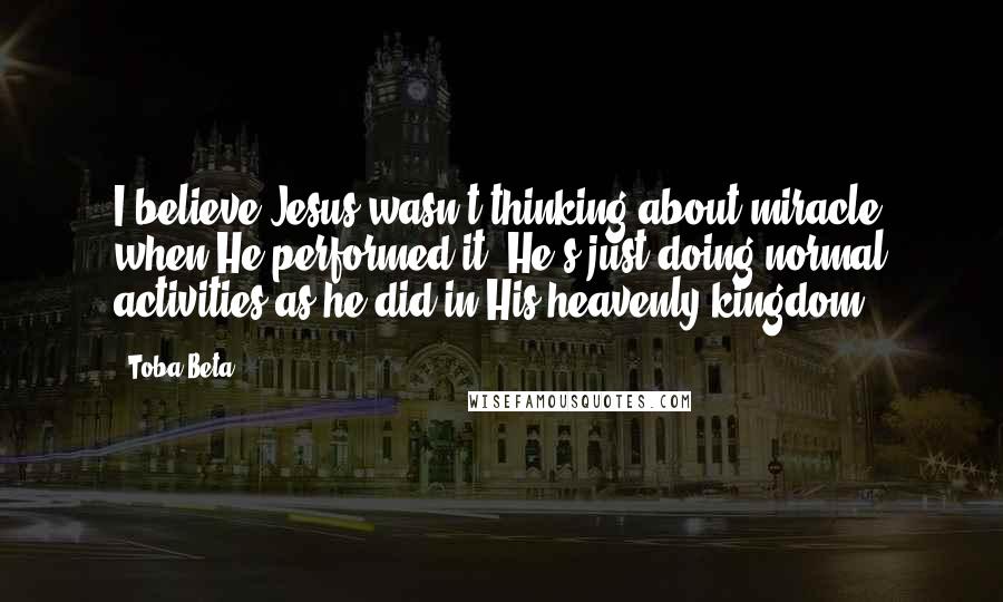Toba Beta Quotes: I believe Jesus wasn't thinking about miracle when He performed it. He's just doing normal activities as he did in His heavenly kingdom.