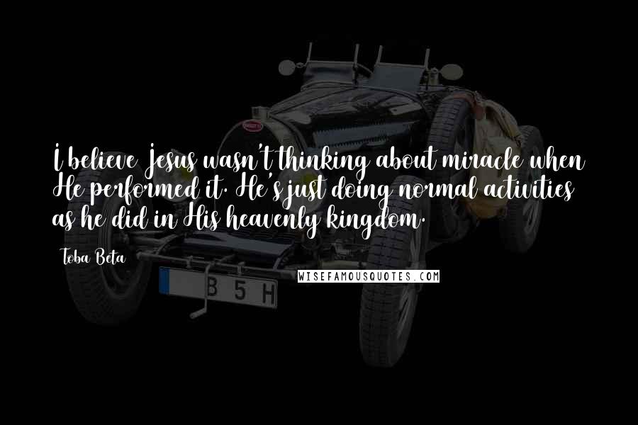 Toba Beta Quotes: I believe Jesus wasn't thinking about miracle when He performed it. He's just doing normal activities as he did in His heavenly kingdom.