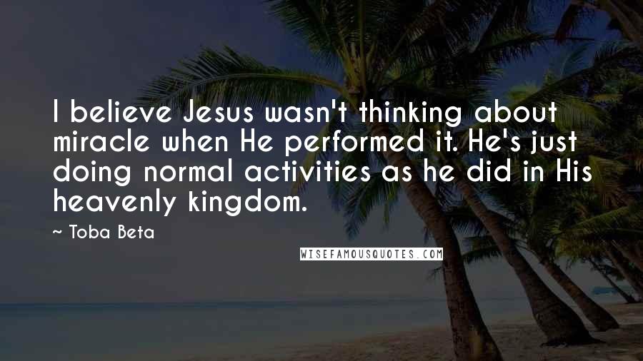 Toba Beta Quotes: I believe Jesus wasn't thinking about miracle when He performed it. He's just doing normal activities as he did in His heavenly kingdom.