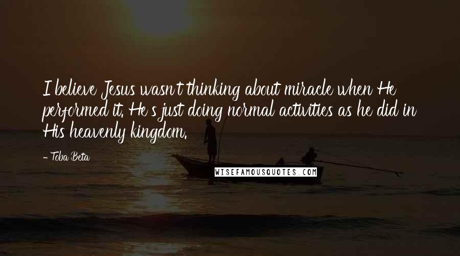 Toba Beta Quotes: I believe Jesus wasn't thinking about miracle when He performed it. He's just doing normal activities as he did in His heavenly kingdom.