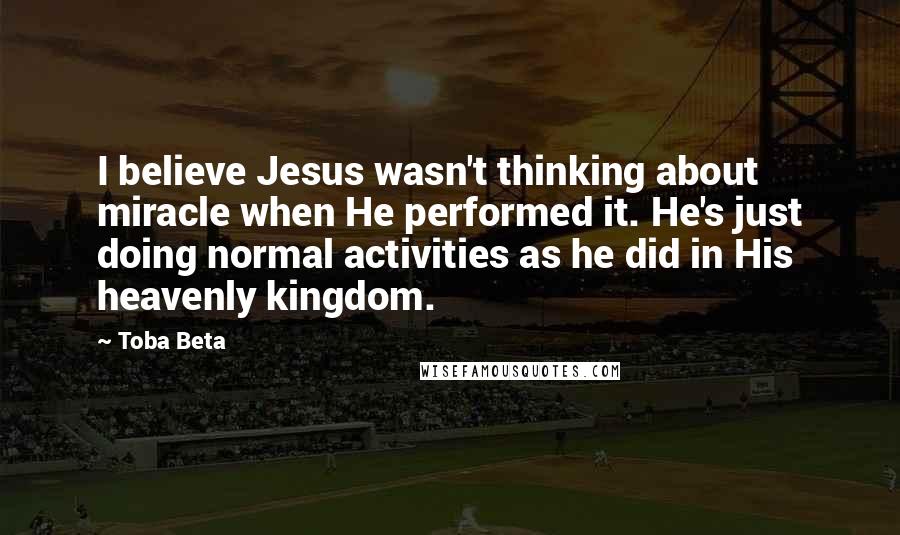 Toba Beta Quotes: I believe Jesus wasn't thinking about miracle when He performed it. He's just doing normal activities as he did in His heavenly kingdom.