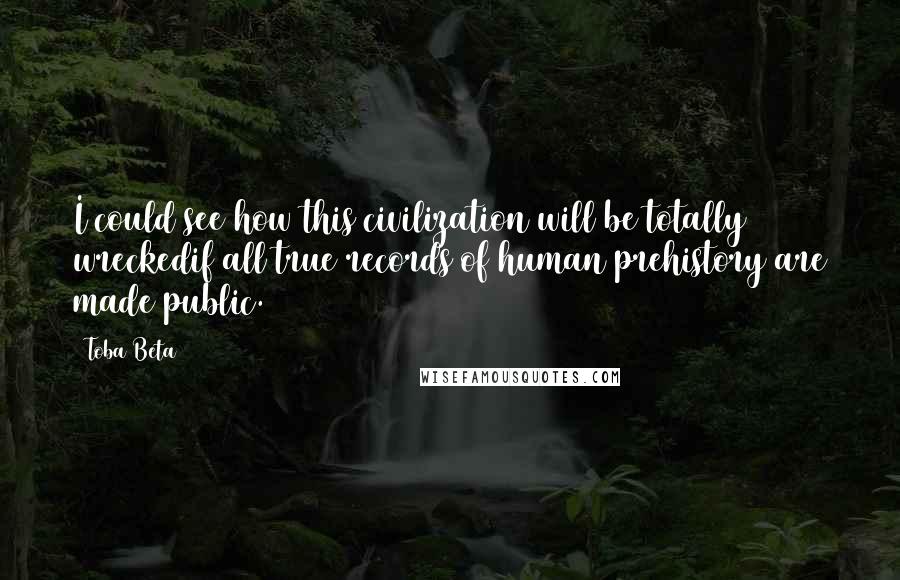 Toba Beta Quotes: I could see how this civilization will be totally wreckedif all true records of human prehistory are made public.