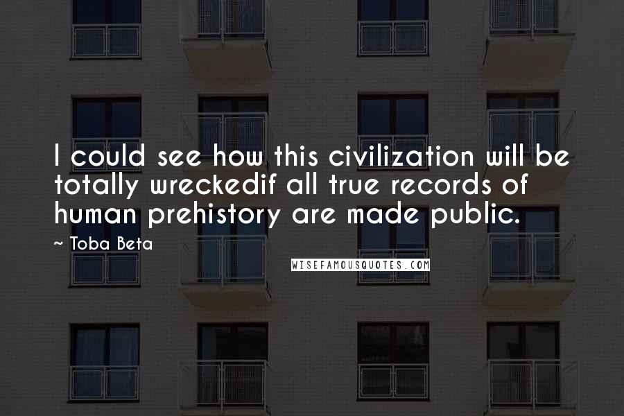 Toba Beta Quotes: I could see how this civilization will be totally wreckedif all true records of human prehistory are made public.
