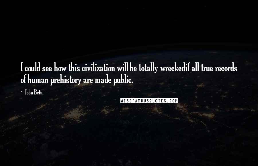 Toba Beta Quotes: I could see how this civilization will be totally wreckedif all true records of human prehistory are made public.