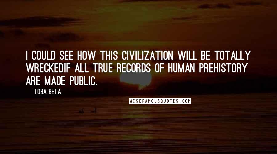 Toba Beta Quotes: I could see how this civilization will be totally wreckedif all true records of human prehistory are made public.