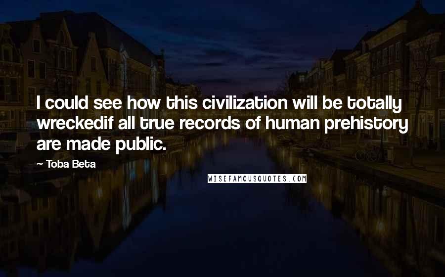 Toba Beta Quotes: I could see how this civilization will be totally wreckedif all true records of human prehistory are made public.