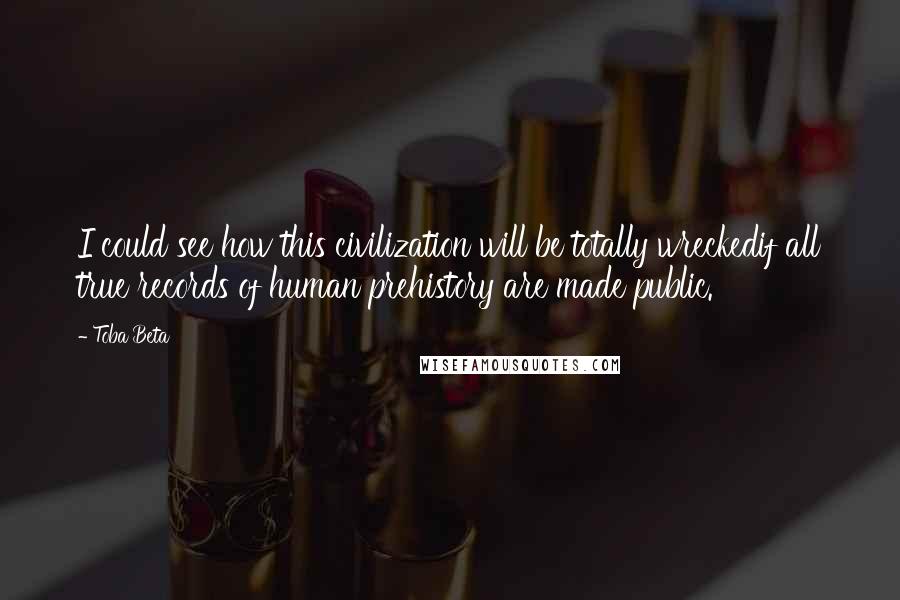 Toba Beta Quotes: I could see how this civilization will be totally wreckedif all true records of human prehistory are made public.