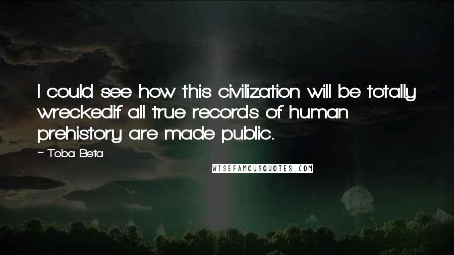Toba Beta Quotes: I could see how this civilization will be totally wreckedif all true records of human prehistory are made public.
