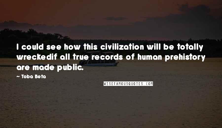 Toba Beta Quotes: I could see how this civilization will be totally wreckedif all true records of human prehistory are made public.