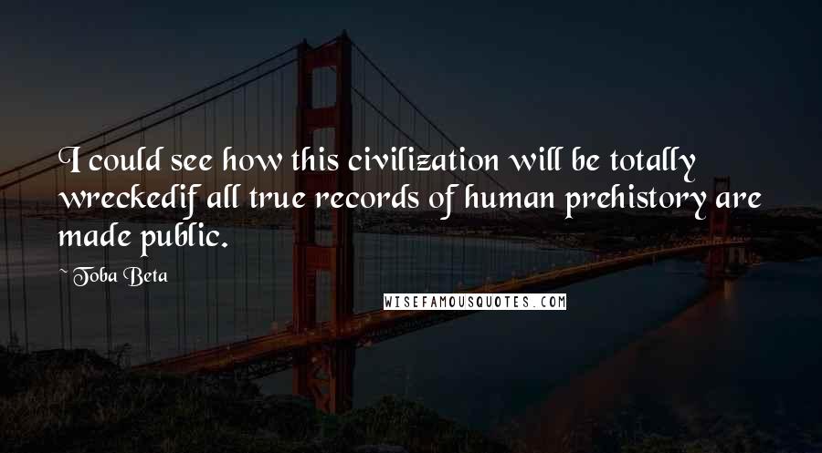 Toba Beta Quotes: I could see how this civilization will be totally wreckedif all true records of human prehistory are made public.