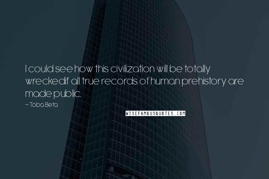 Toba Beta Quotes: I could see how this civilization will be totally wreckedif all true records of human prehistory are made public.