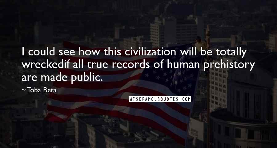 Toba Beta Quotes: I could see how this civilization will be totally wreckedif all true records of human prehistory are made public.