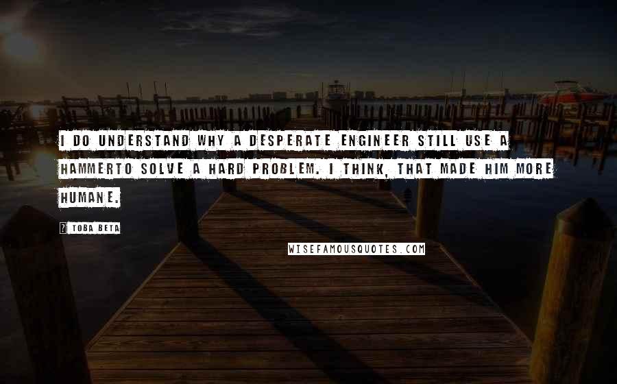Toba Beta Quotes: I do understand why a desperate engineer still use a hammerto solve a hard problem. I think, that made him more humane.