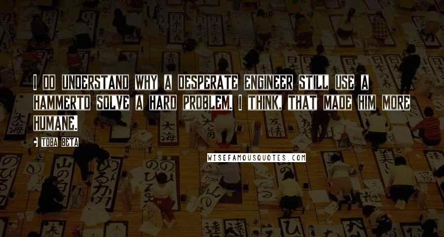 Toba Beta Quotes: I do understand why a desperate engineer still use a hammerto solve a hard problem. I think, that made him more humane.