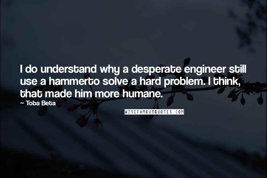 Toba Beta Quotes: I do understand why a desperate engineer still use a hammerto solve a hard problem. I think, that made him more humane.