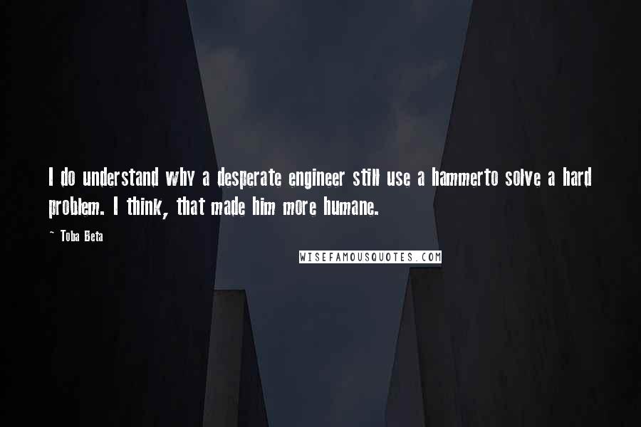 Toba Beta Quotes: I do understand why a desperate engineer still use a hammerto solve a hard problem. I think, that made him more humane.