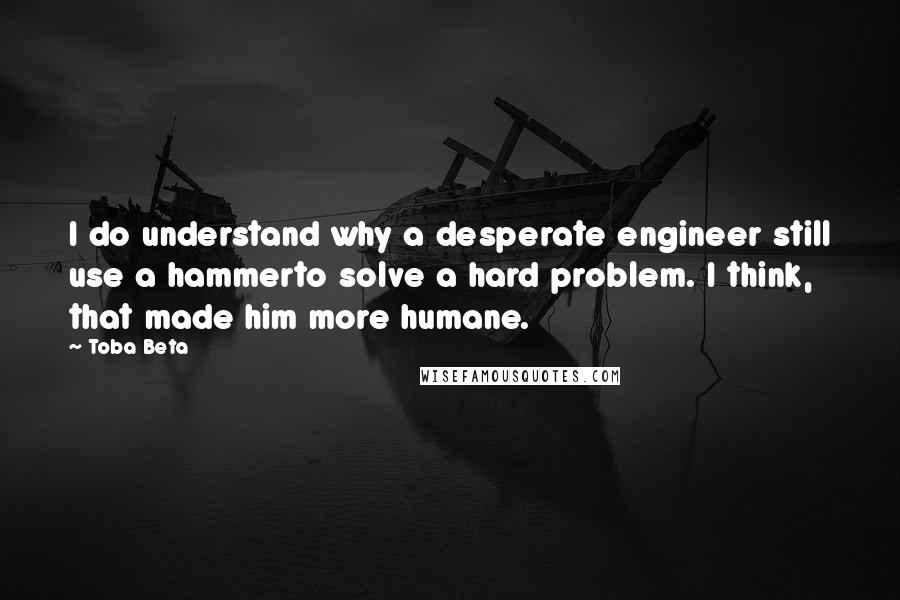 Toba Beta Quotes: I do understand why a desperate engineer still use a hammerto solve a hard problem. I think, that made him more humane.