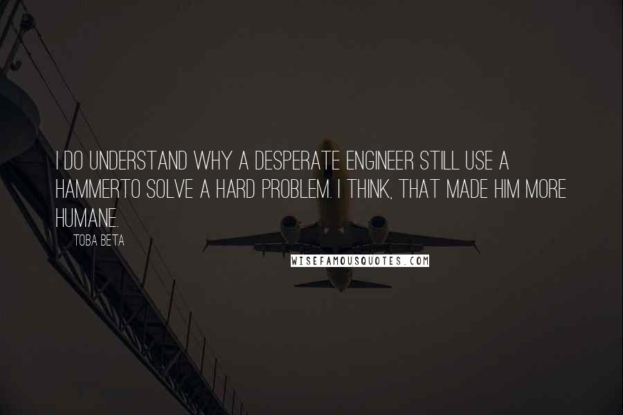Toba Beta Quotes: I do understand why a desperate engineer still use a hammerto solve a hard problem. I think, that made him more humane.