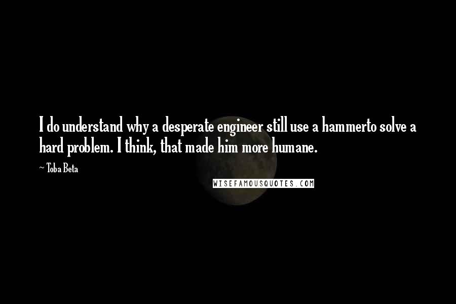 Toba Beta Quotes: I do understand why a desperate engineer still use a hammerto solve a hard problem. I think, that made him more humane.