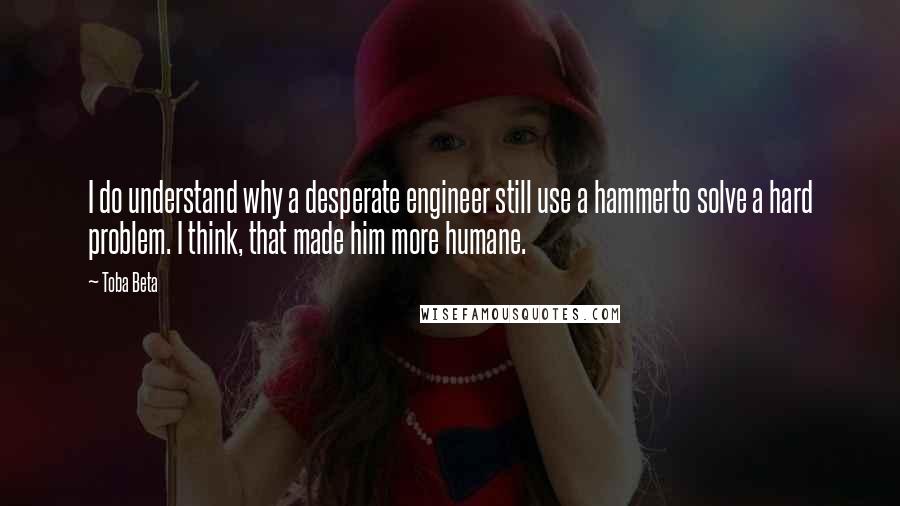 Toba Beta Quotes: I do understand why a desperate engineer still use a hammerto solve a hard problem. I think, that made him more humane.