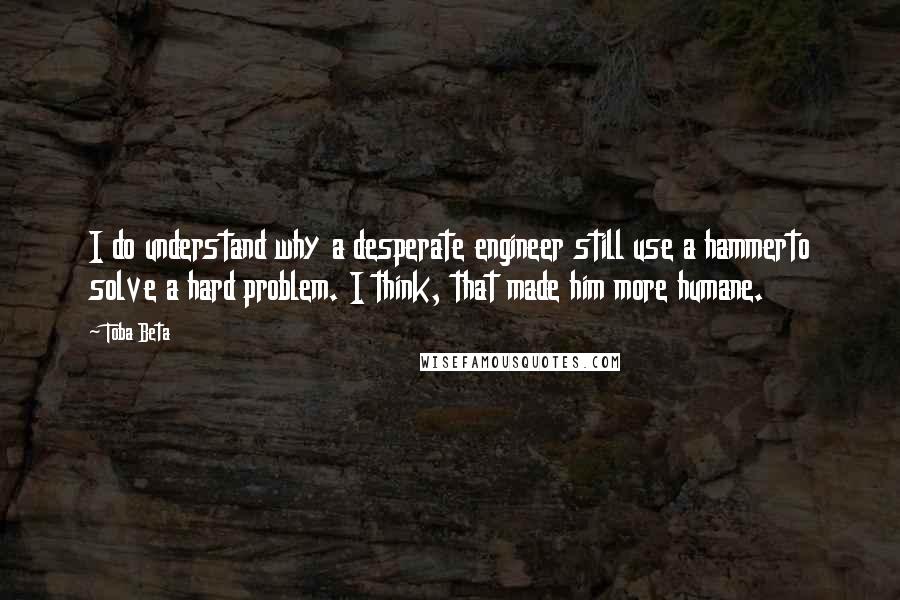 Toba Beta Quotes: I do understand why a desperate engineer still use a hammerto solve a hard problem. I think, that made him more humane.