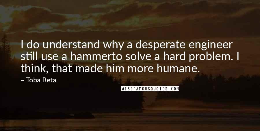 Toba Beta Quotes: I do understand why a desperate engineer still use a hammerto solve a hard problem. I think, that made him more humane.