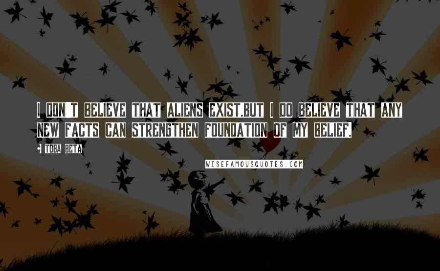 Toba Beta Quotes: I don't believe that aliens exist,but I do believe that any new facts can strengthen foundation of my belief.