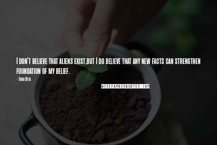 Toba Beta Quotes: I don't believe that aliens exist,but I do believe that any new facts can strengthen foundation of my belief.