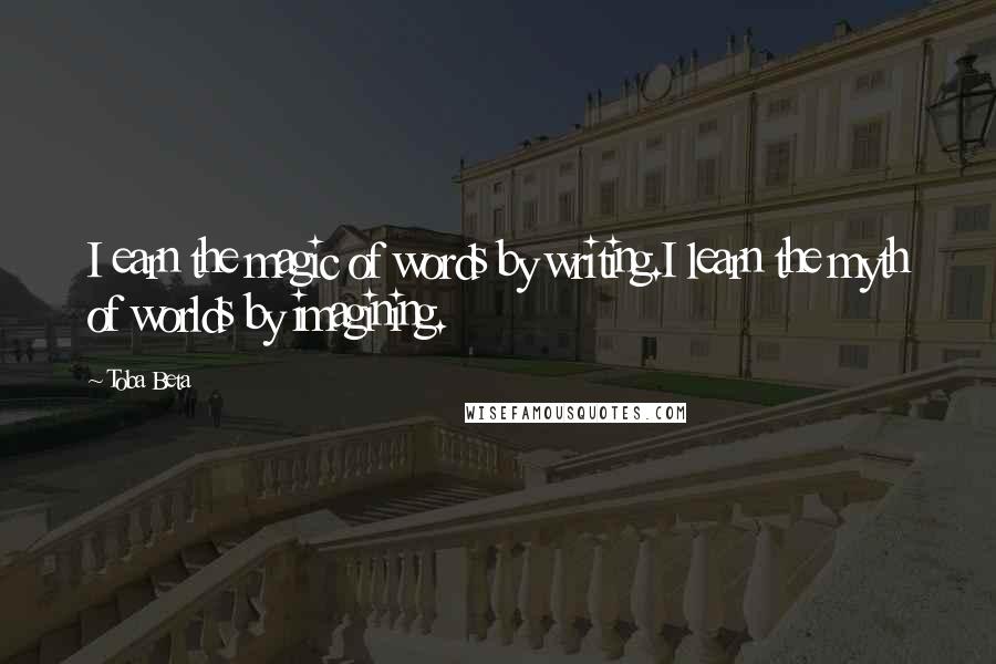 Toba Beta Quotes: I earn the magic of words by writing.I learn the myth of worlds by imagining.