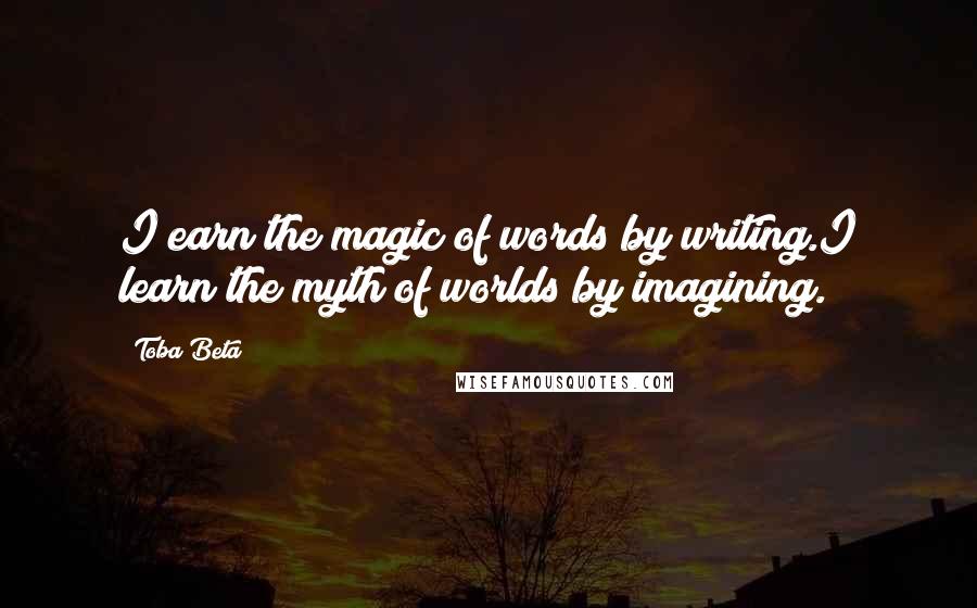 Toba Beta Quotes: I earn the magic of words by writing.I learn the myth of worlds by imagining.