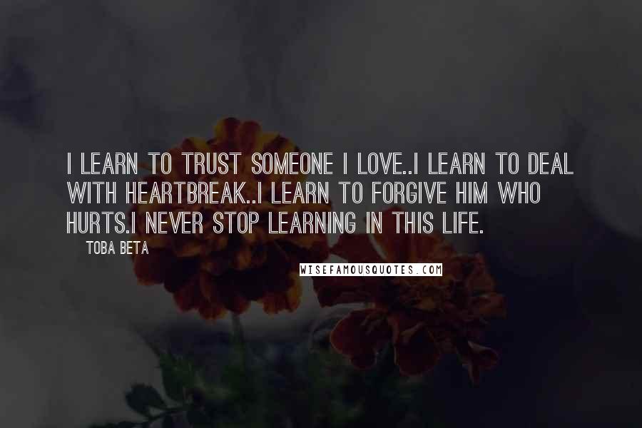 Toba Beta Quotes: I learn to trust someone I love..I learn to deal with heartbreak..I learn to forgive him who hurts.I never stop learning in this life.