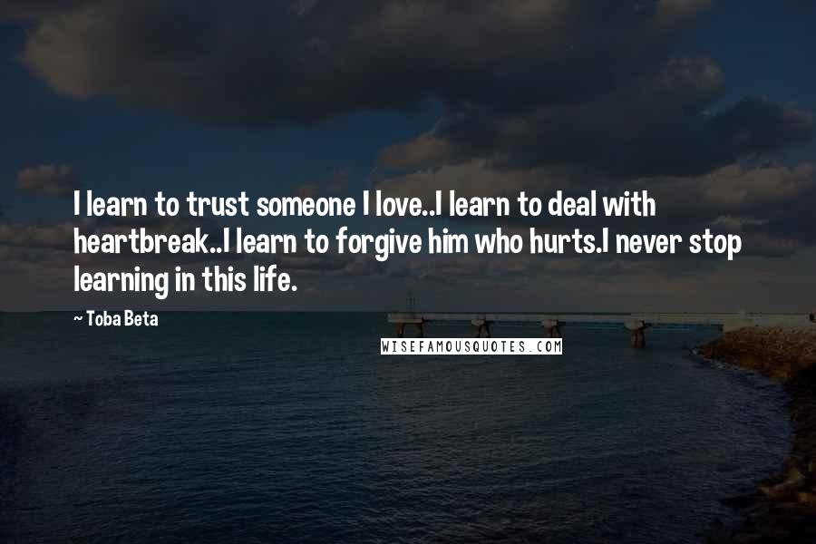 Toba Beta Quotes: I learn to trust someone I love..I learn to deal with heartbreak..I learn to forgive him who hurts.I never stop learning in this life.