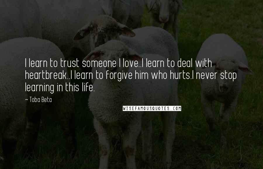 Toba Beta Quotes: I learn to trust someone I love..I learn to deal with heartbreak..I learn to forgive him who hurts.I never stop learning in this life.