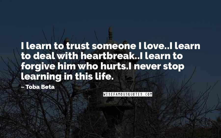 Toba Beta Quotes: I learn to trust someone I love..I learn to deal with heartbreak..I learn to forgive him who hurts.I never stop learning in this life.