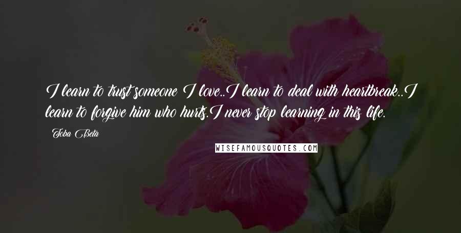 Toba Beta Quotes: I learn to trust someone I love..I learn to deal with heartbreak..I learn to forgive him who hurts.I never stop learning in this life.