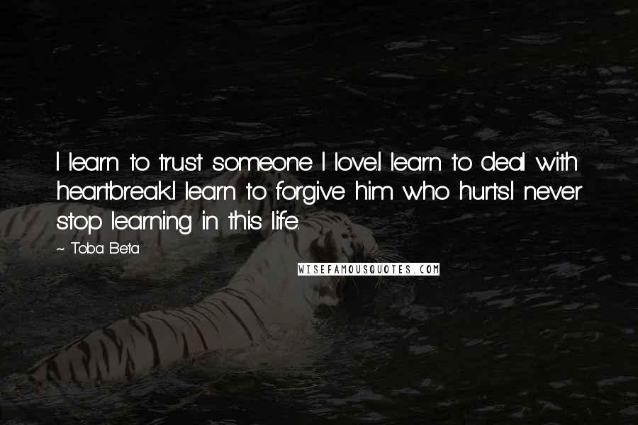 Toba Beta Quotes: I learn to trust someone I love..I learn to deal with heartbreak..I learn to forgive him who hurts.I never stop learning in this life.