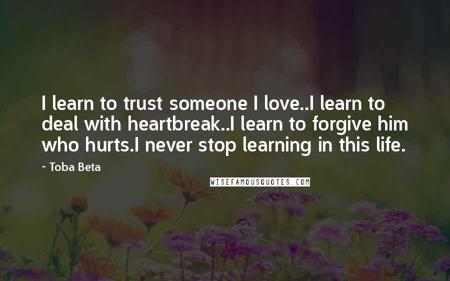 Toba Beta Quotes: I learn to trust someone I love..I learn to deal with heartbreak..I learn to forgive him who hurts.I never stop learning in this life.