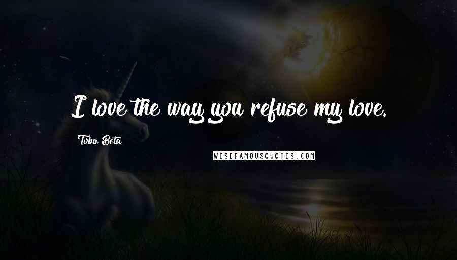 Toba Beta Quotes: I love the way you refuse my love.