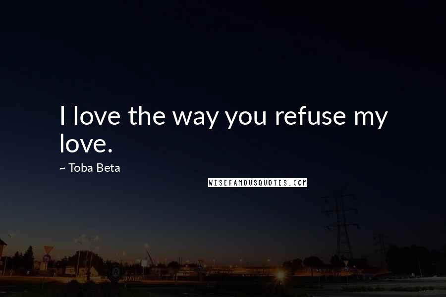 Toba Beta Quotes: I love the way you refuse my love.