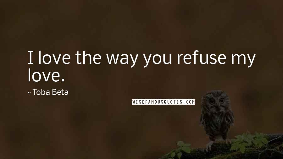 Toba Beta Quotes: I love the way you refuse my love.