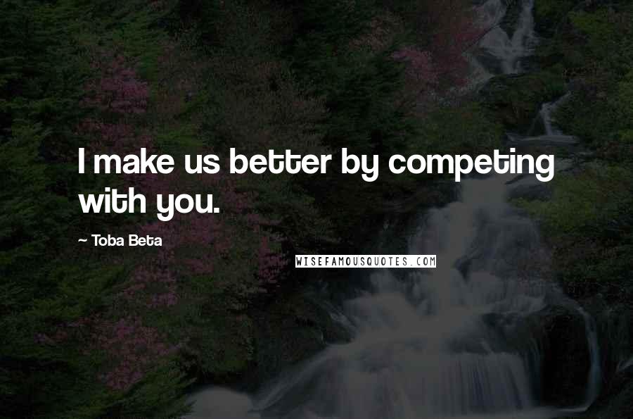 Toba Beta Quotes: I make us better by competing with you.