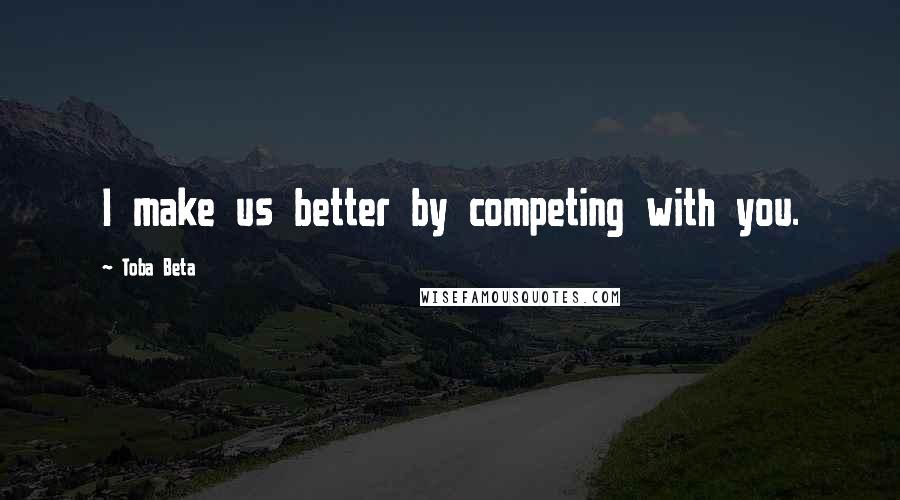Toba Beta Quotes: I make us better by competing with you.