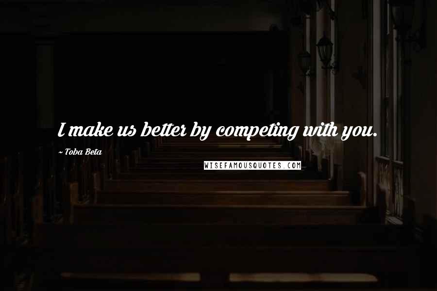 Toba Beta Quotes: I make us better by competing with you.